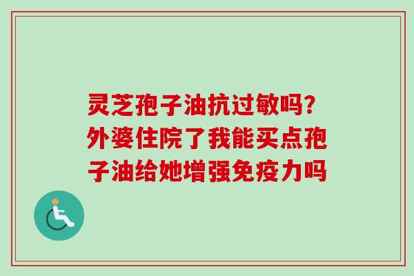 灵芝孢子油抗过敏吗？外婆住院了我能买点孢子油给她增强免疫力吗