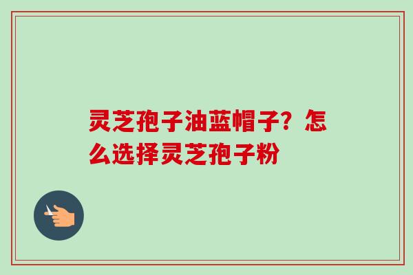 灵芝孢子油蓝帽子？怎么选择灵芝孢子粉