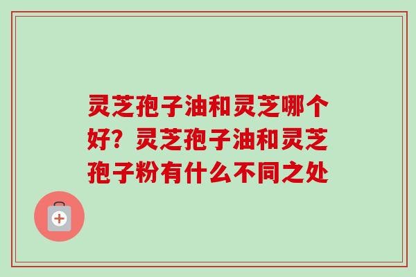 灵芝孢子油和灵芝哪个好？灵芝孢子油和灵芝孢子粉有什么不同之处