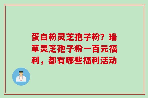 蛋白粉灵芝孢子粉？瑞草灵芝孢子粉一百元福利，都有哪些福利活动