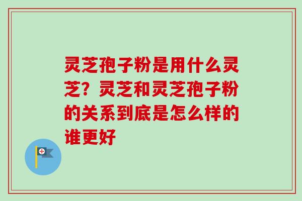 灵芝孢子粉是用什么灵芝？灵芝和灵芝孢子粉的关系到底是怎么样的谁更好
