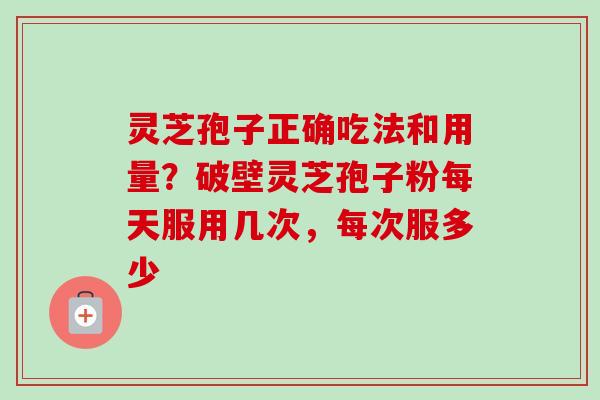 灵芝孢子正确吃法和用量？破壁灵芝孢子粉每天服用几次，每次服多少