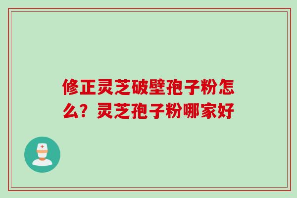 修正灵芝破壁孢子粉怎么？灵芝孢子粉哪家好