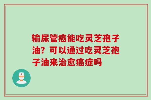 输尿管癌能吃灵芝孢子油？可以通过吃灵芝孢子油来治愈癌症吗