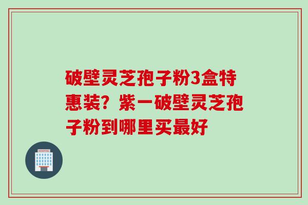 破壁灵芝孢子粉3盒特惠装？紫一破壁灵芝孢子粉到哪里买最好