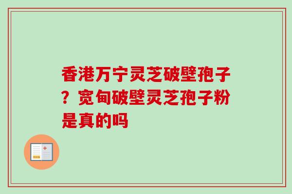 香港万宁灵芝破壁孢子？宽甸破壁灵芝孢子粉是真的吗