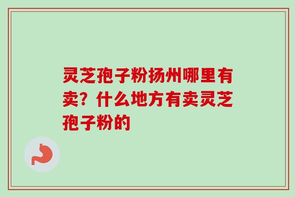 灵芝孢子粉扬州哪里有卖？什么地方有卖灵芝孢子粉的