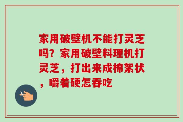 家用破壁机不能打灵芝吗？家用破壁料理机打灵芝，打出来成棉絮状，嚼着硬怎吞吃
