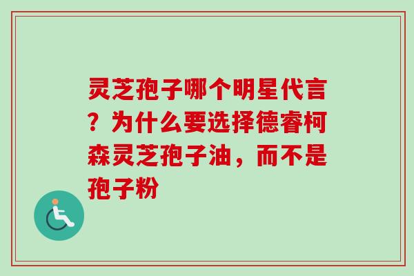 灵芝孢子哪个明星代言？为什么要选择德睿柯森灵芝孢子油，而不是孢子粉