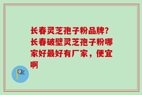 长春灵芝孢子粉品牌？长春破壁灵芝孢子粉哪家好最好有厂家，便宜啊
