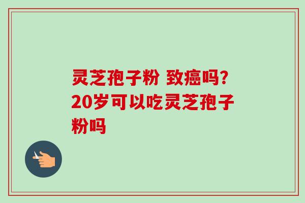 灵芝孢子粉 致癌吗？20岁可以吃灵芝孢子粉吗