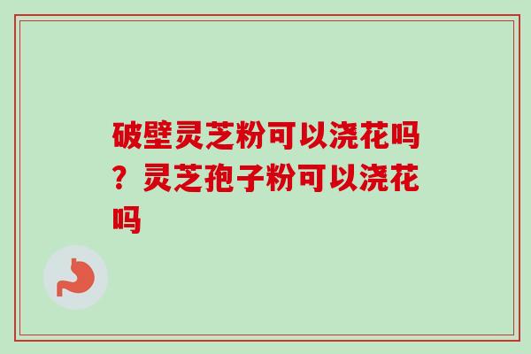 破壁灵芝粉可以浇花吗？灵芝孢子粉可以浇花吗