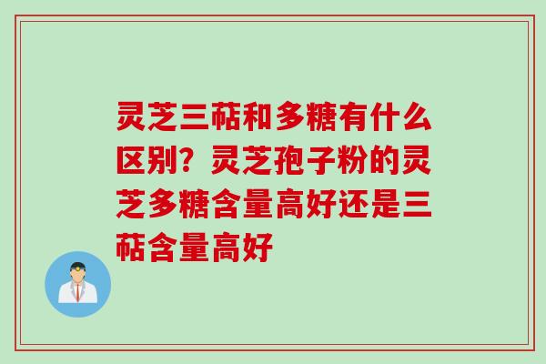 灵芝三萜和多糖有什么区别?灵芝孢子粉的灵芝多糖含量高好还是三萜含量高好 灵芝三萜和多糖有什么区别?灵芝孢子粉的灵芝多糖含量高好还是三萜含量高好