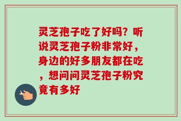 灵芝孢子吃了好吗？听说灵芝孢子粉非常好，身边的好多朋友都在吃，想问问灵芝孢子粉究竟有多好