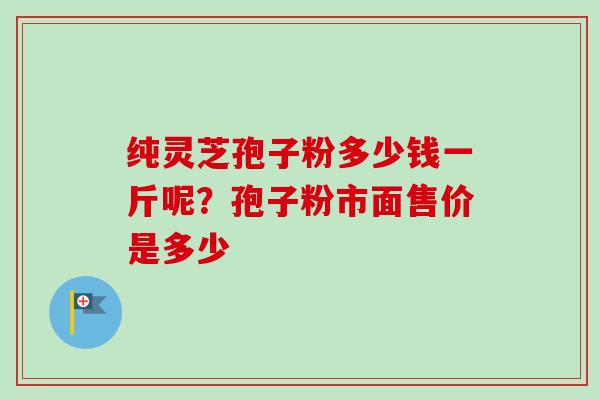 纯灵芝孢子粉多少钱一斤呢？孢子粉市面售价是多少