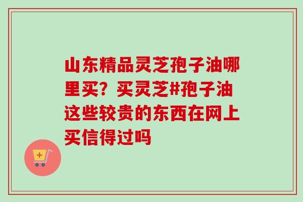 山东精品灵芝孢子油哪里买？买灵芝#孢子油这些较贵的东西在网上买信得过吗