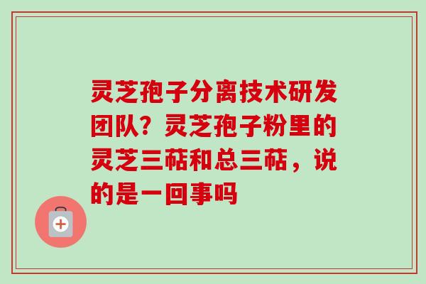 灵芝孢子分离技术研发团队？灵芝孢子粉里的灵芝三萜和总三萜，说的是一回事吗