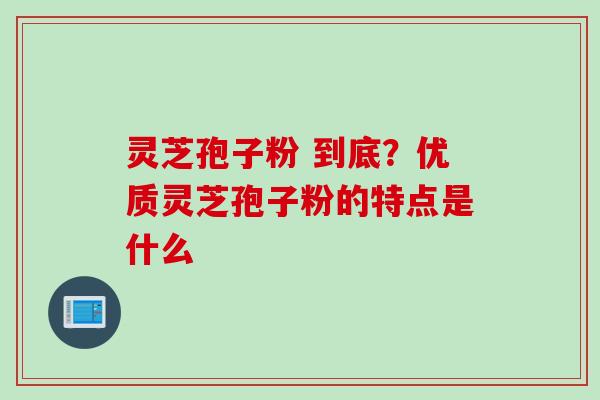 灵芝孢子粉 到底？优质灵芝孢子粉的特点是什么