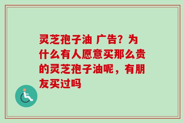 灵芝孢子油 广告？为什么有人愿意买那么贵的灵芝孢子油呢，有朋友买过吗