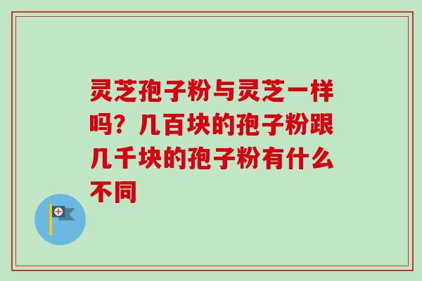 灵芝孢子粉与灵芝一样吗？几百块的孢子粉跟几千块的孢子粉有什么不同