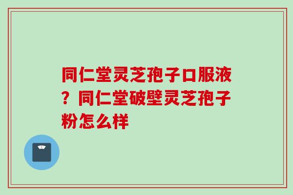 同仁堂灵芝孢子口服液？同仁堂破壁灵芝孢子粉怎么样