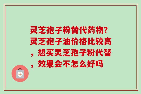 灵芝孢子粉替代药物？灵芝孢子油价格比较高，想买灵芝孢子粉代替，效果会不怎么好吗