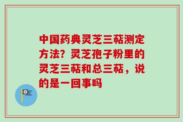 中国药典灵芝三萜测定方法？灵芝孢子粉里的灵芝三萜和总三萜，说的是一回事吗