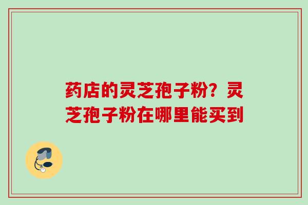 药店的灵芝孢子粉？灵芝孢子粉在哪里能买到