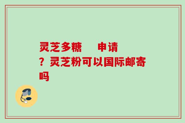 灵芝多糖    申请？灵芝粉可以国际邮寄吗