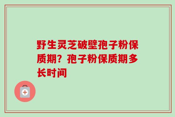 野生灵芝破壁孢子粉保质期？孢子粉保质期多长时间