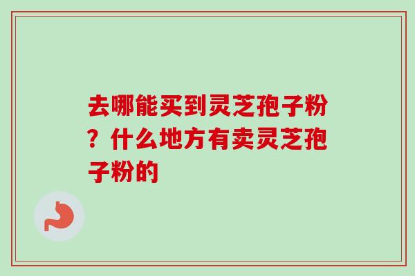 去哪能买到灵芝孢子粉？什么地方有卖灵芝孢子粉的