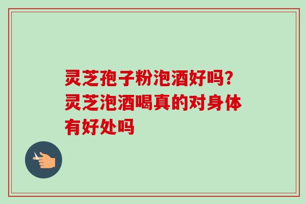 灵芝孢子粉泡酒好吗？灵芝泡酒喝真的对身体有好处吗