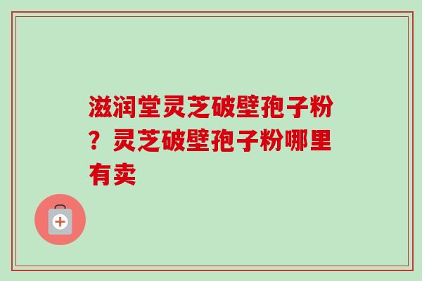 滋润堂灵芝破壁孢子粉？灵芝破壁孢子粉哪里有卖