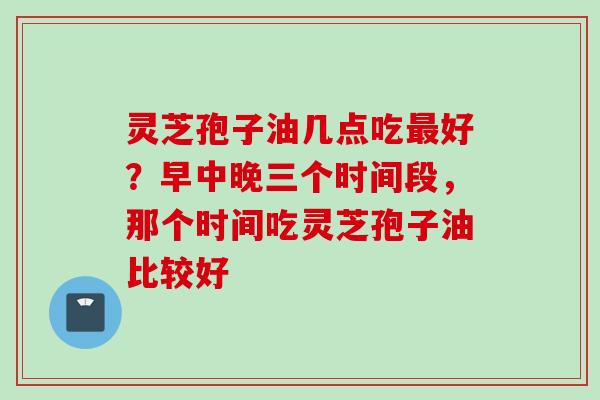 灵芝孢子油几点吃最好？早中晚三个时间段，那个时间吃灵芝孢子油比较好