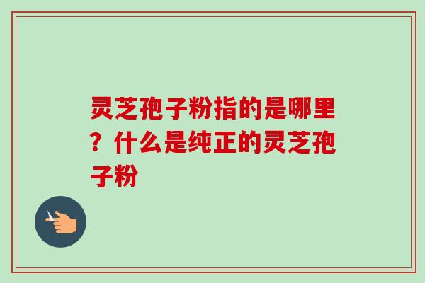 灵芝孢子粉指的是哪里？什么是纯正的灵芝孢子粉