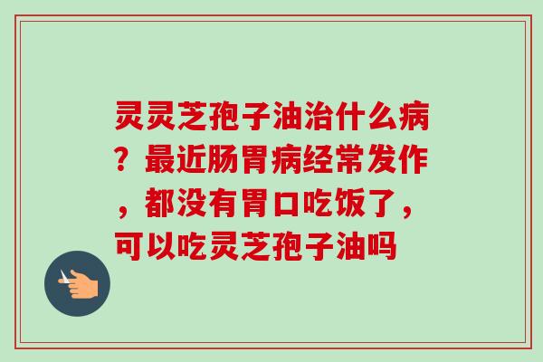 灵灵芝孢子油治什么病？最近肠胃病经常发作，都没有胃口吃饭了，可以吃灵芝孢子油吗