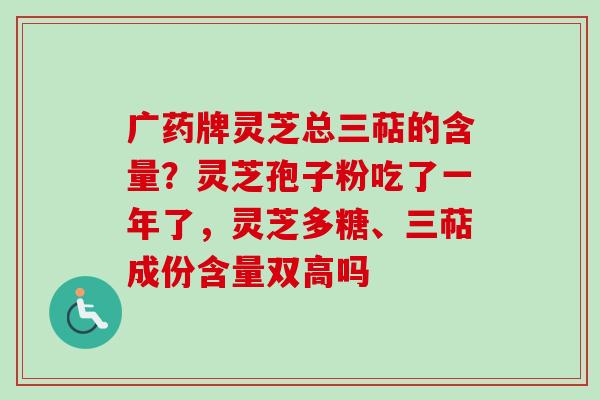 广药牌灵芝总三萜的含量？灵芝孢子粉吃了一年了，灵芝多糖、三萜成份含量双高吗