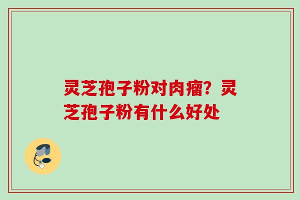 灵芝孢子粉对肉瘤?灵芝孢子粉有什么好处 灵芝孢子粉对肉瘤?灵芝孢子粉有什么好处