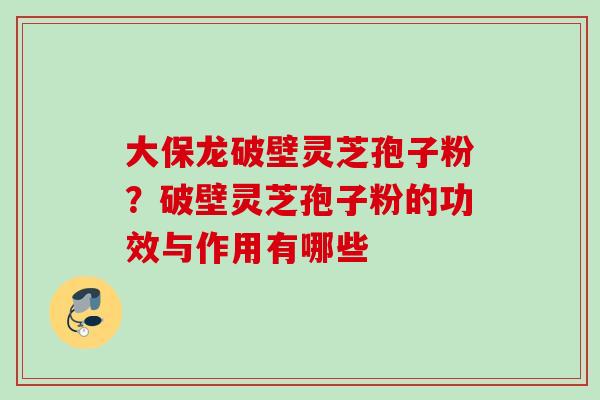 大保龙破壁灵芝孢子粉？破壁灵芝孢子粉的功效与作用有哪些