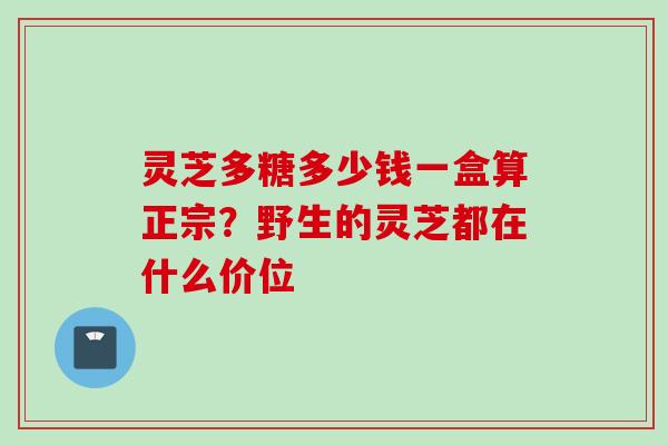 灵芝多糖多少钱一盒算正宗？野生的灵芝都在什么价位