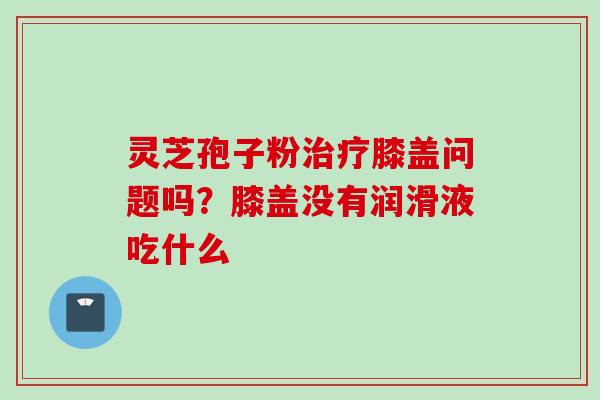 灵芝孢子粉治疗膝盖问题吗？膝盖没有润滑液吃什么