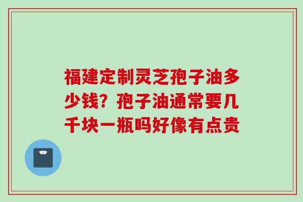 福建定制灵芝孢子油多少钱？孢子油通常要几千块一瓶吗好像有点贵