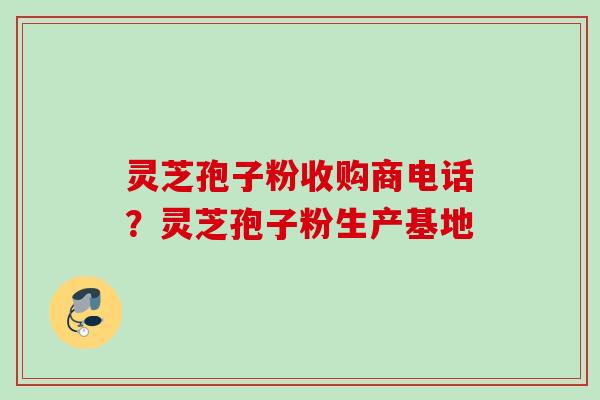 灵芝孢子粉收购商电话？灵芝孢子粉生产基地