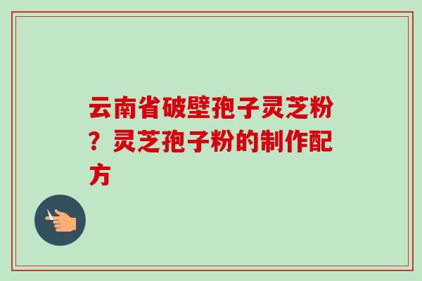 云南省破壁孢子灵芝粉？灵芝孢子粉的制作配方