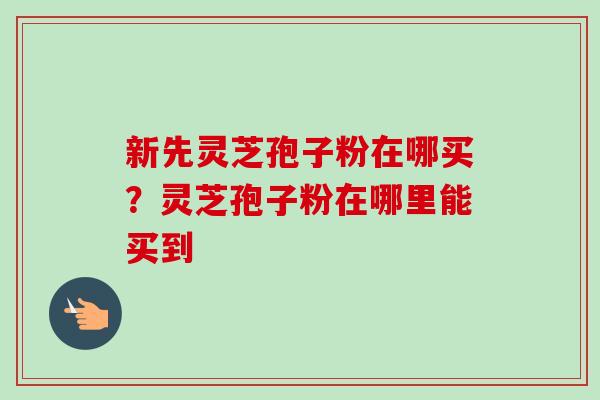新先灵芝孢子粉在哪买？灵芝孢子粉在哪里能买到
