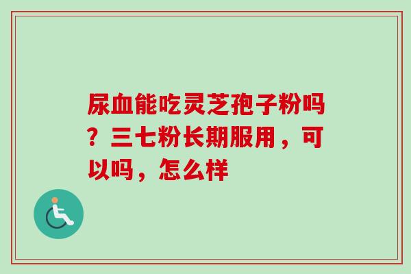 尿血能吃灵芝孢子粉吗？三七粉长期服用，可以吗，怎么样