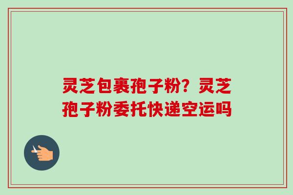 灵芝包裹孢子粉？灵芝孢子粉委托快递空运吗