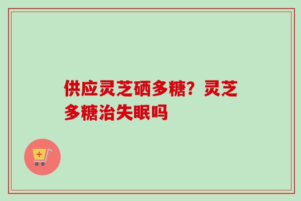 供应灵芝硒多糖？灵芝多糖治失眠吗