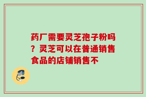 药厂需要灵芝孢子粉吗？灵芝可以在普通销售食品的店铺销售不