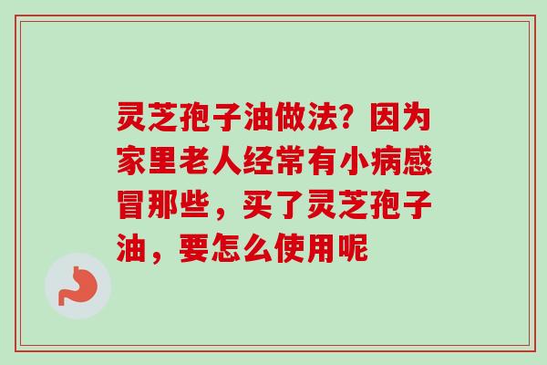 灵芝孢子油做法？因为家里老人经常有小病感冒那些，买了灵芝孢子油，要怎么使用呢